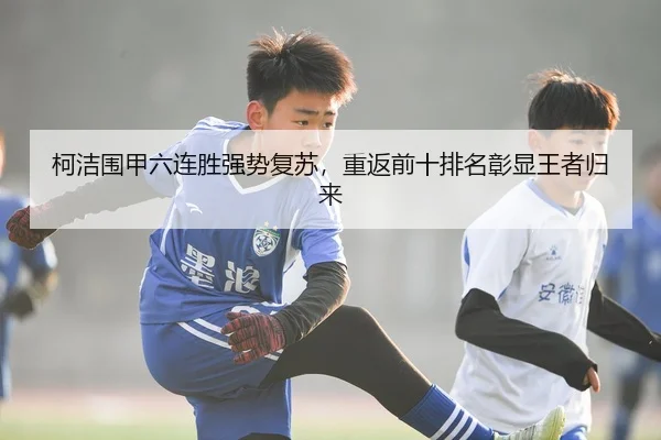 柯洁围甲六连胜强势复苏，重返前十排名彰显王者归来