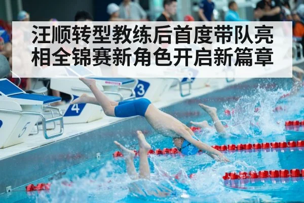 汪顺转型教练后首度带队亮相全锦赛新角色开启新篇章