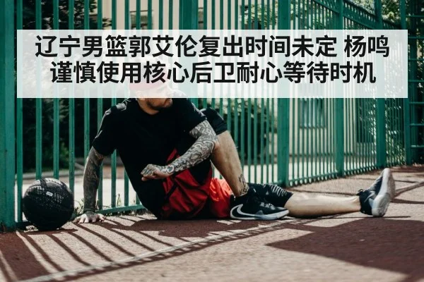 辽宁男篮郭艾伦复出时间未定 杨鸣谨慎使用核心后卫耐心等待时机